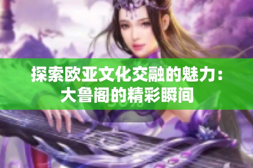 探索欧亚文化交融的魅力：大鲁阁的精彩瞬间