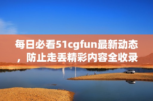 每日必看51cgfun最新动态，防止走丢精彩内容全收录