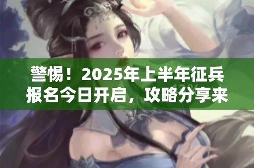 警惕！2025年上半年征兵报名今日开启，攻略分享来啦！