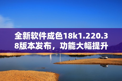 全新软件成色18k1.220.38版本发布，功能大幅提升！