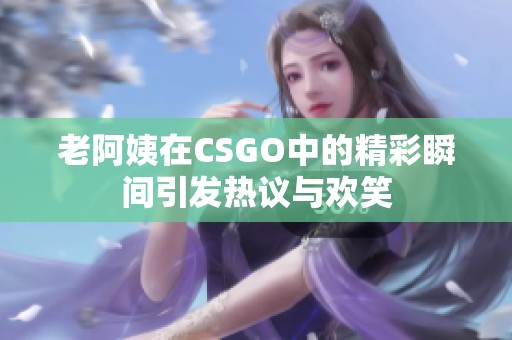 老阿姨在CSGO中的精彩瞬间引发热议与欢笑