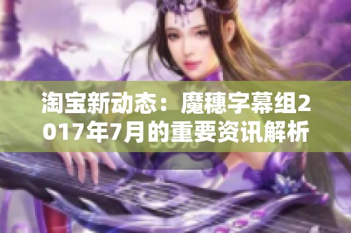 淘宝新动态：魔穗字幕组2017年7月的重要资讯解析