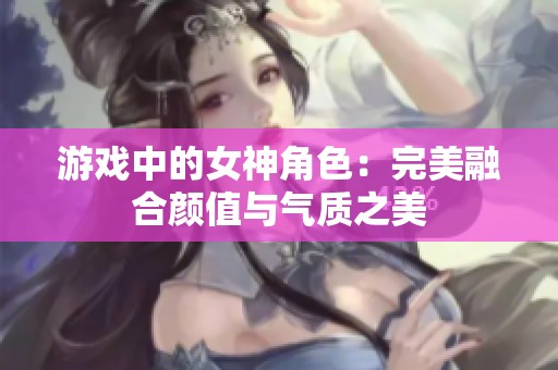 游戏中的女神角色：完美融合颜值与气质之美