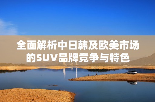 全面解析中日韩及欧美市场的SUV品牌竞争与特色