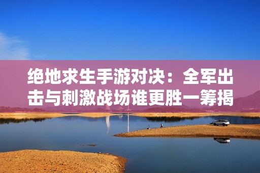 绝地求生手游对决：全军出击与刺激战场谁更胜一筹揭秘