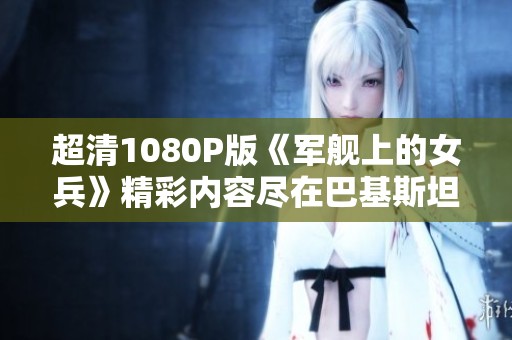 超清1080P版《军舰上的女兵》精彩内容尽在巴基斯坦纪录片重拍版