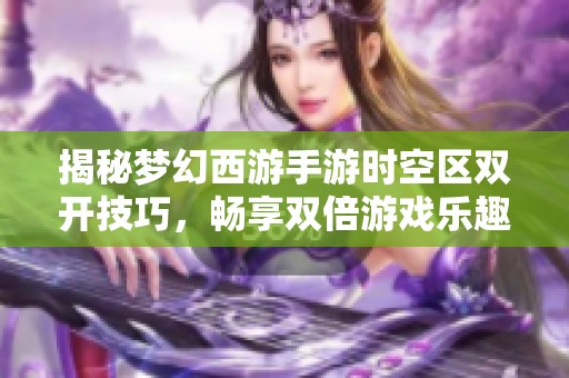 揭秘梦幻西游手游时空区双开技巧，畅享双倍游戏乐趣