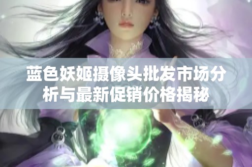 蓝色妖姬摄像头批发市场分析与最新促销价格揭秘