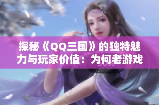 探秘《QQ三国》的独特魅力与玩家价值：为何老游戏搬砖成为新趋势