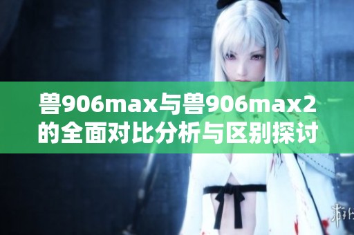 兽906max与兽906max2的全面对比分析与区别探讨