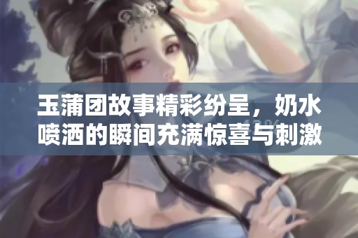 玉蒲团故事精彩纷呈，奶水喷洒的瞬间充满惊喜与刺激