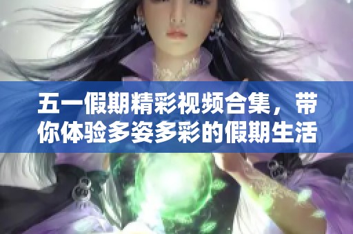 五一假期精彩视频合集，带你体验多姿多彩的假期生活