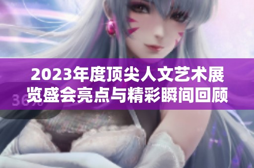 2023年度顶尖人文艺术展览盛会亮点与精彩瞬间回顾