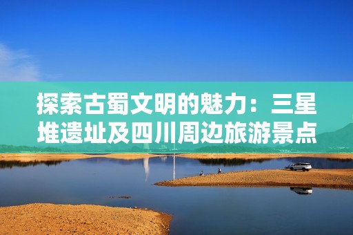 探索古蜀文明的魅力：三星堆遗址及四川周边旅游景点全攻略详解