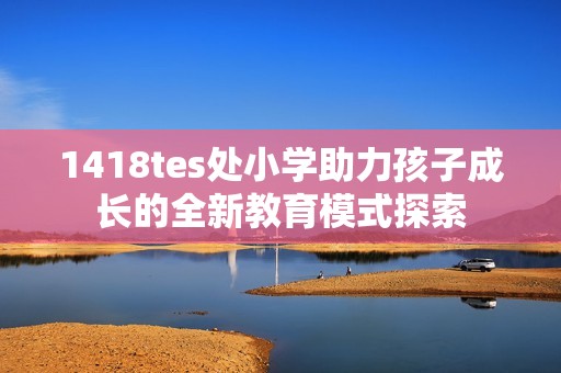 1418tes处小学助力孩子成长的全新教育模式探索