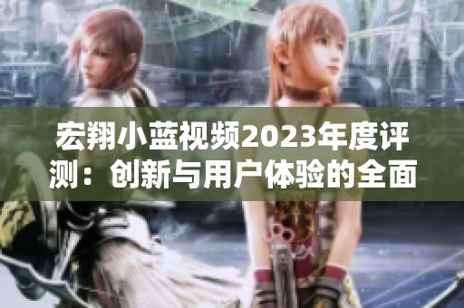 宏翔小蓝视频2023年度评测：创新与用户体验的全面分析