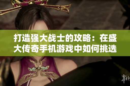 打造强大战士的攻略：在盛大传奇手机游戏中如何挑选与培养你的角色技巧揭秘