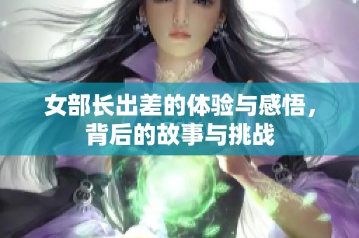 女部长出差的体验与感悟，背后的故事与挑战