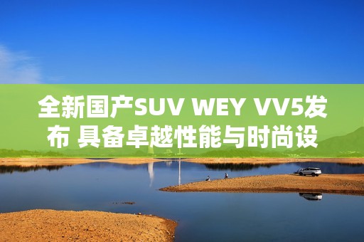 全新国产SUV WEY VV5发布 具备卓越性能与时尚设计