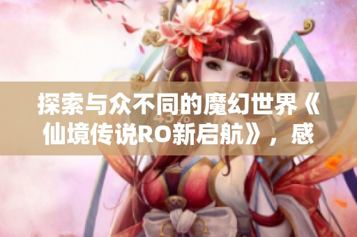 探索与众不同的魔幻世界《仙境传说RO新启航》，感受超越仙境传说的精彩体验