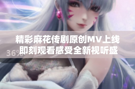 精彩麻花传剧原创MV上线 即刻观看感受全新视听盛宴