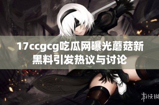 17ccgcg吃瓜网曝光蘑菇新黑料引发热议与讨论