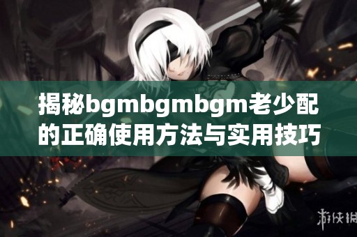 揭秘bgmbgmbgm老少配的正确使用方法与实用技巧