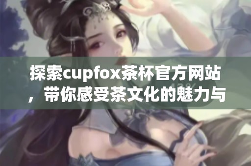 探索cupfox茶杯官方网站，带你感受茶文化的魅力与品质