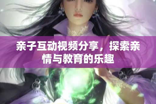 亲子互动视频分享，探索亲情与教育的乐趣