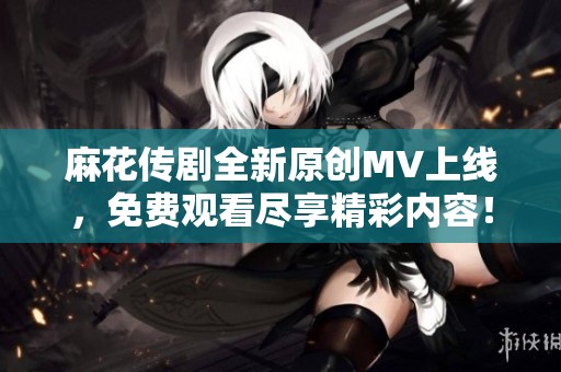 麻花传剧全新原创MV上线，免费观看尽享精彩内容！