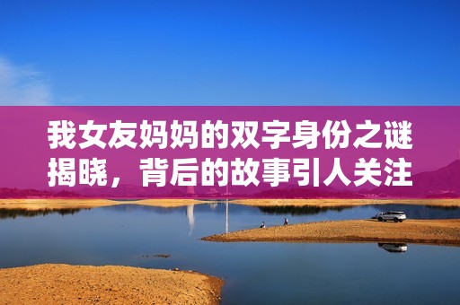 我女友妈妈的双字身份之谜揭晓，背后的故事引人关注