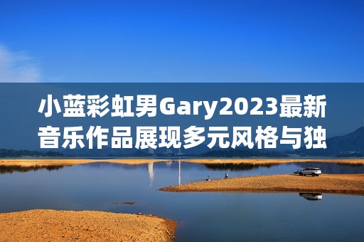 小蓝彩虹男Gary2023最新音乐作品展现多元风格与独特魅力