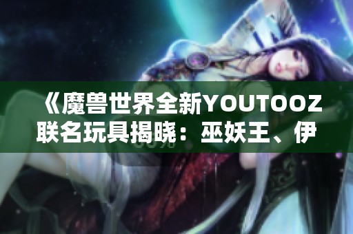 《魔兽世界全新YOUTOOZ联名玩具揭晓：巫妖王、伊利丹与死亡之翼的魅力尽显》