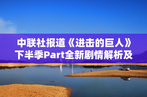 中联社报道《进击的巨人》下半季Part全新剧情解析及其社会影响探讨