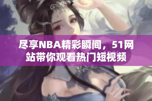 尽享NBA精彩瞬间，51网站带你观看热门短视频