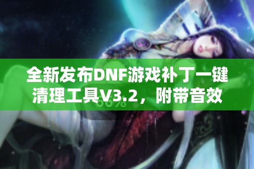 全新发布DNF游戏补丁一键清理工具V3.2，附带音效补丁轻松卸载功能