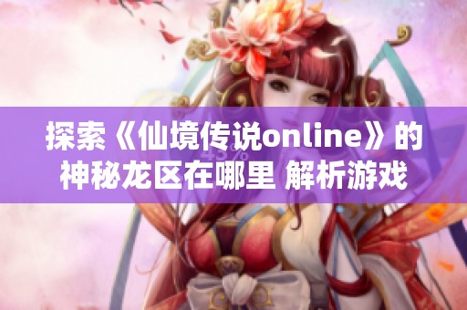 探索《仙境传说online》的神秘龙区在哪里 解析游戏中的奇妙场景与冒险探秘