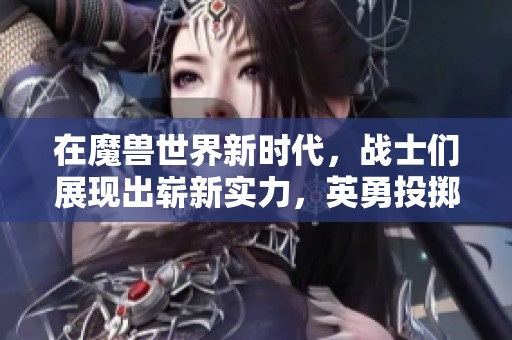 在魔兽世界新时代，战士们展现出崭新实力，英勇投掷技能带来强大远程攻击能力！