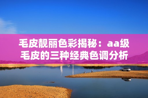 毛皮靓丽色彩揭秘：aa级毛皮的三种经典色调分析