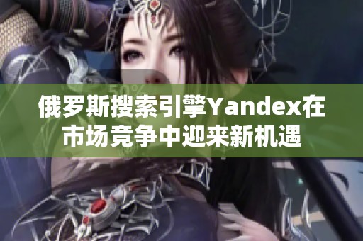 俄罗斯搜索引擎Yandex在市场竞争中迎来新机遇