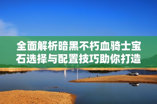 全面解析暗黑不朽血骑士宝石选择与配置技巧助你打造最强骑士角色攻略