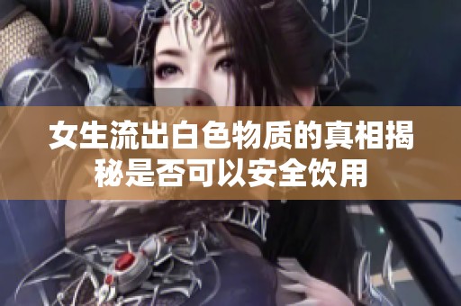 女生流出白色物质的真相揭秘是否可以安全饮用