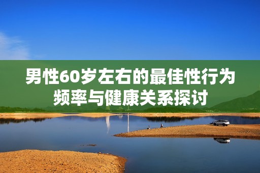 男性60岁左右的最佳性行为频率与健康关系探讨