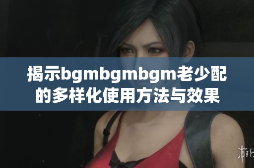 揭示bgmbgmbgm老少配的多样化使用方法与效果