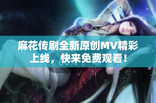 麻花传剧全新原创MV精彩上线，快来免费观看！