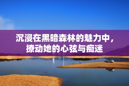 沉浸在黑暗森林的魅力中，撩动她的心弦与痴迷