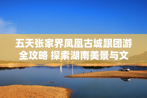 五天张家界凤凰古城跟团游全攻略 探索湖南美景与文化的完美体验