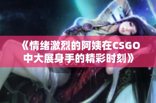 《情绪激烈的阿姨在CSGO中大展身手的精彩时刻》