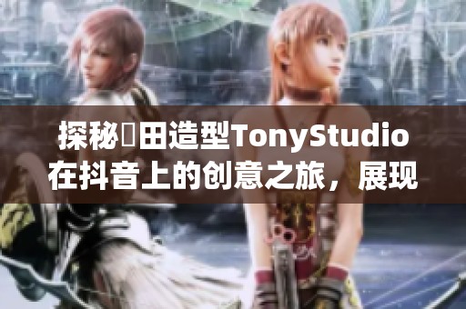 探秘東田造型TonyStudio在抖音上的创意之旅，展现时尚与美丽的无限可能性