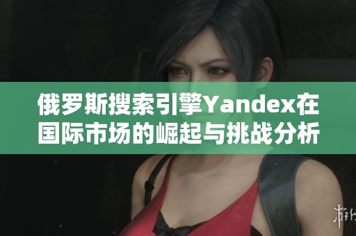 俄罗斯搜索引擎Yandex在国际市场的崛起与挑战分析